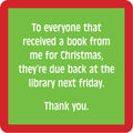 The Book Coaster by Drinks On Me features a green square with a red border and white text: "To everyone that received a book from me for Christmas, they’re due back at the library next Friday." A fun note for your bar cart or as a quirky drink coaster.