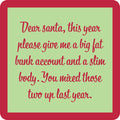 The Dear Santa Coaster by Drinks On Me features a green card with red border and cursive text: “Dear Santa, this year please give me a big fat bank account and a slim body.” A funny coaster or housewarming gift for anyone who loves to laugh.