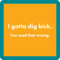 The Dig Bick Coaster by Drinks On Me features a bold orange background, teal border, and the witty "I gotta dig bick" with "You read that wrong" below—perfect for bar carts, housewarming gifts, or as a funny addition to your drinkware.