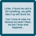Text on a square teal-bordered coaster from Drinks On Me: “Listen, if drunk me said or did something, take it up with drunk me. Don’t come at sober me—we weren’t there.” Get the “Are You Drunk?” Coaster Bundle—perfect as a funny gift for friends!.