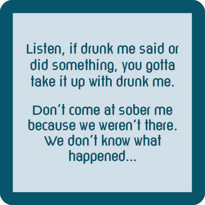 Text on a square teal-bordered coaster from Drinks On Me: “Listen, if drunk me said or did something, take it up with drunk me. Don’t come at sober me—we weren’t there.” Get the “Are You Drunk?” Coaster Bundle—perfect as a funny gift for friends!.