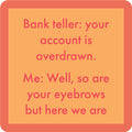 The Eyebrows Coaster by Drinks On Me features a peach background, coral border, and the text: "Bank teller: your account is overdrawn. Me: Well, so are your eyebrows but here we are." A funny bar cart accessory or gift!.
