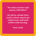 The Now I Wait Coaster by Drinks On Me is a pink square with an orange border, white text that reads “Do what you love and money will follow,” plus a funny message about pizza, wine, napping, and dog selfies—perfect for housewarming or bar carts.